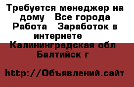 Требуется менеджер на дому - Все города Работа » Заработок в интернете   . Калининградская обл.,Балтийск г.